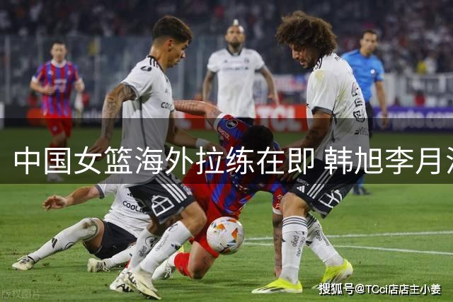 中国女篮海外拉练在即 韩旭李月汝或临阵归队