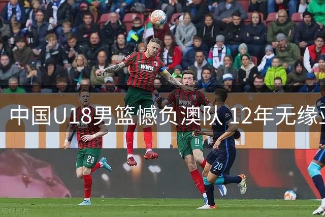 中国U18男篮憾负澳队 12年无缘亚洲杯桂冠