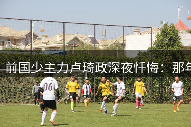 前国少主力卢琦政深夜忏悔：那年被开除后 我的人生偏离了轨道