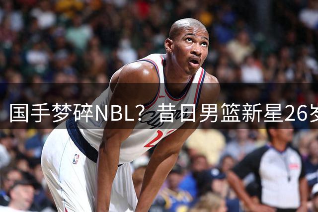 国手梦碎NBL？昔日男篮新星26岁重返次级联赛引热议