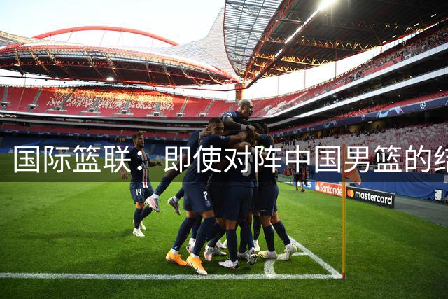 国际篮联：即使对阵中国男篮的结果不尽如人意 日本队也不会被淘汰