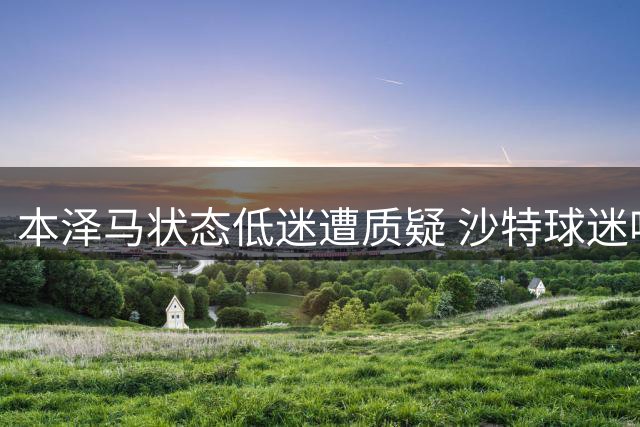 本泽马状态低迷遭质疑 沙特球迷呼吁其离队