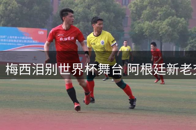 梅西泪别世界杯舞台 阿根廷新老交替阵痛期来临