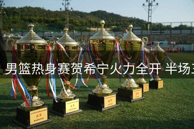 男篮热身赛贺希宁火力全开 半场三分雨浇灭对手反扑希望