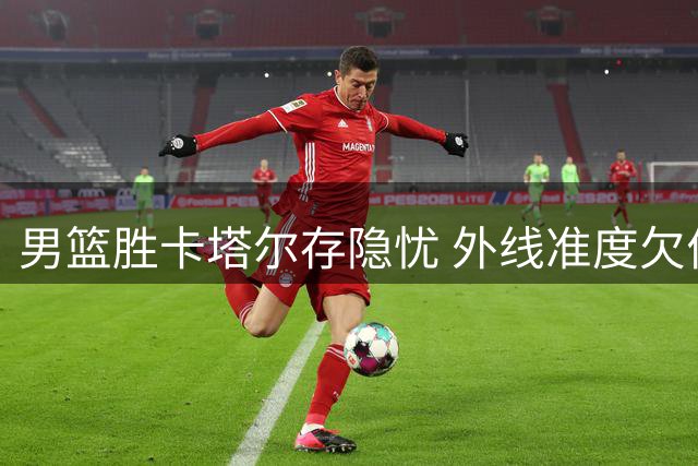 男篮胜卡塔尔存隐忧 外线准度欠佳状态待提升