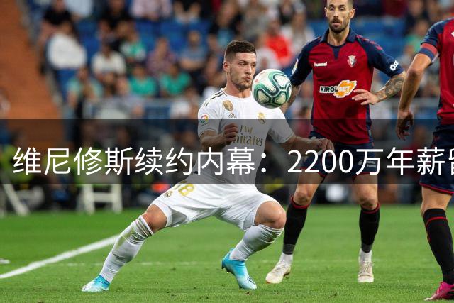 维尼修斯续约内幕：2200万年薪留皇马 阿森纳曾接近签下巴西球星