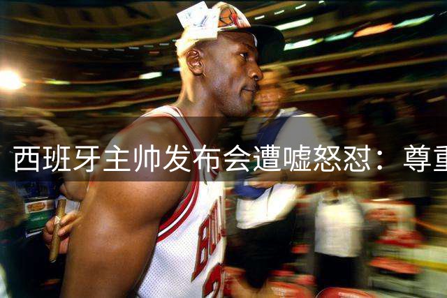 西班牙主帅发布会遭嘘怒怼：尊重是足球的必修课