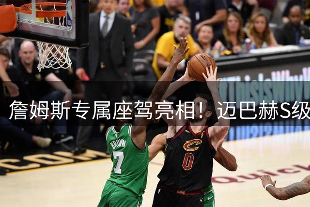 詹姆斯专属座驾亮相！迈巴赫S级12缸定制豪车将慈善拍卖