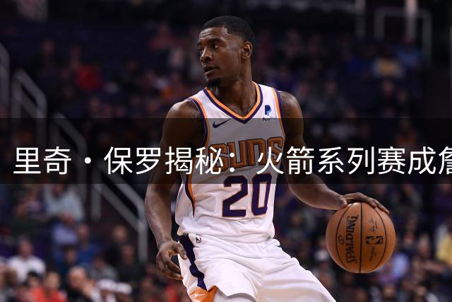 里奇·保罗揭秘：火箭系列赛成詹姆斯生涯转折点 76人三优势力压勇士