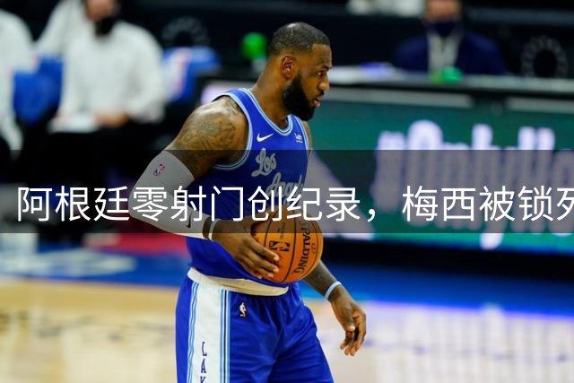 阿根廷零射门创纪录，梅西被锁死无奈告负